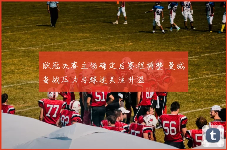 欧冠决赛主场确定后赛程调整 曼城备战压力与球迷关注升温