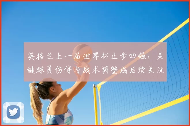 英格兰上一届世界杯止步四强，关键球员伤停与战术调整成后续关注点
