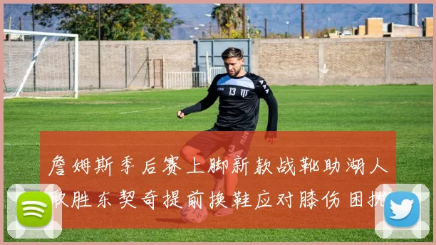詹姆斯季后赛上脚新款战靴助湖人取胜东契奇提前换鞋应对膝伤困扰