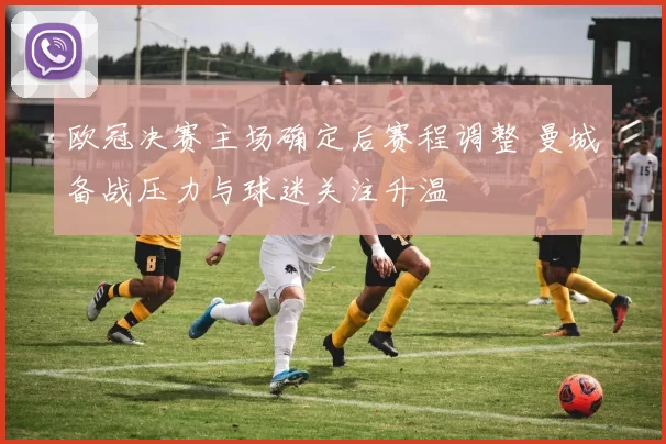 欧冠决赛主场确定后赛程调整 曼城备战压力与球迷关注升温