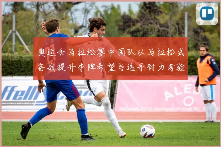 奥运会马拉松赛中国队以马拉松式备战提升夺牌希望与选手耐力考验