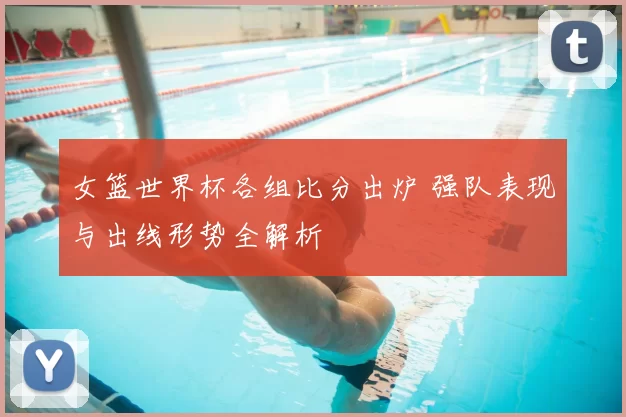 女篮世界杯各组比分出炉 强队表现与出线形势全解析