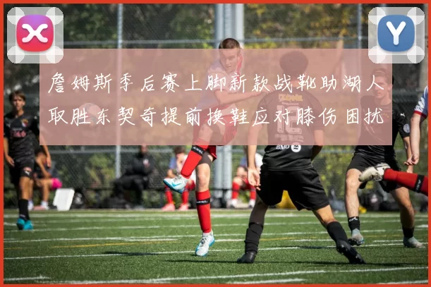 詹姆斯季后赛上脚新款战靴助湖人取胜东契奇提前换鞋应对膝伤困扰