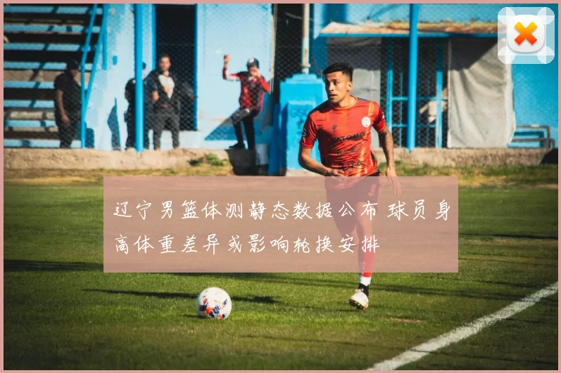 辽宁男篮体测静态数据公布 球员身高体重差异或影响轮换安排