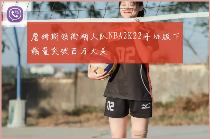 詹姆斯领衔湖人队NBA2K22手机版下载量突破百万大关
