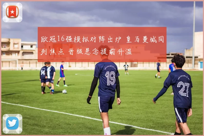 欧冠16强模拟对阵出炉 皇马曼城同列焦点 晋级悬念提前升温