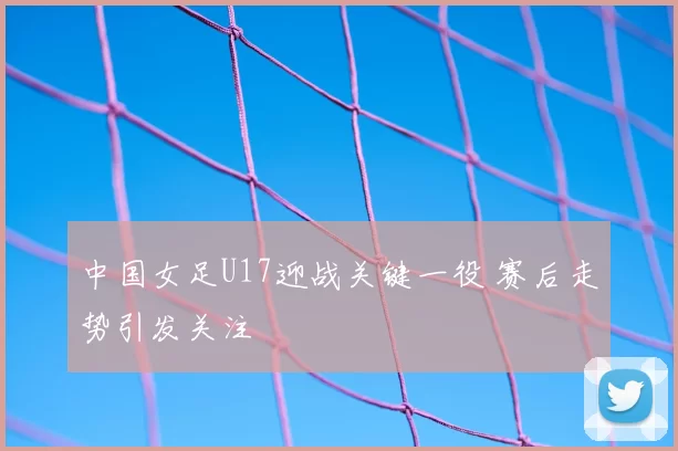 中国女足U17迎战关键一役 赛后走势引发关注