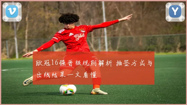 欧冠16强晋级规则解析 抽签方式与出线结果一文看懂