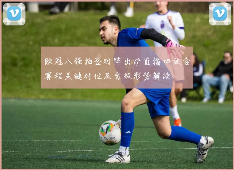 欧冠八强抽签对阵出炉直播回放含赛程关键对位及晋级形势解读