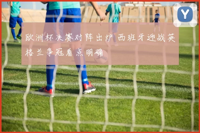 欧洲杯决赛对阵出炉 西班牙迎战英格兰争冠看点明确