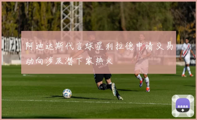 阿迪达斯代言球星利拉德申请交易动向涉及潜下家热火