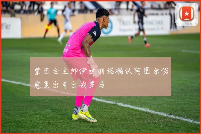 紫百合主帅伊达利诺确认阿图尔伤愈复出可出战罗马