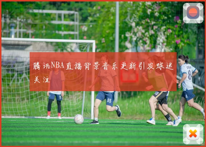腾讯NBA直播背景音乐更新引发球迷关注