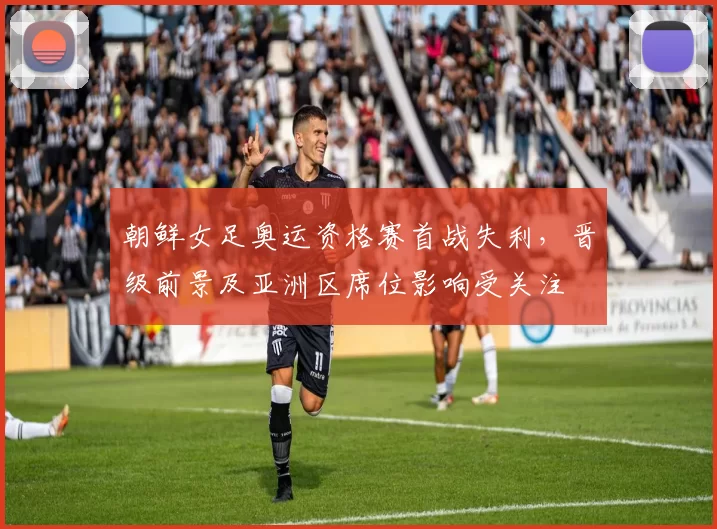 朝鲜女足奥运资格赛首战失利，晋级前景及亚洲区席位影响受关注
