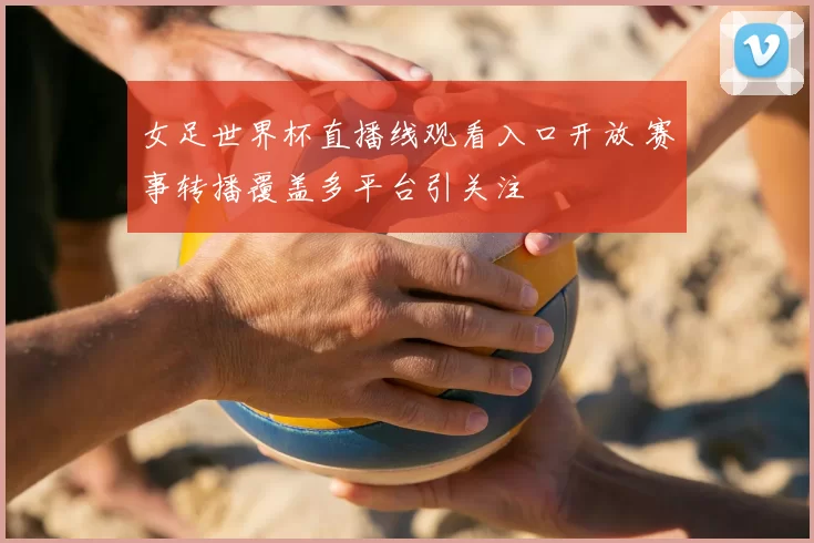 女足世界杯直播线观看入口开放 赛事转播覆盖多平台引关注