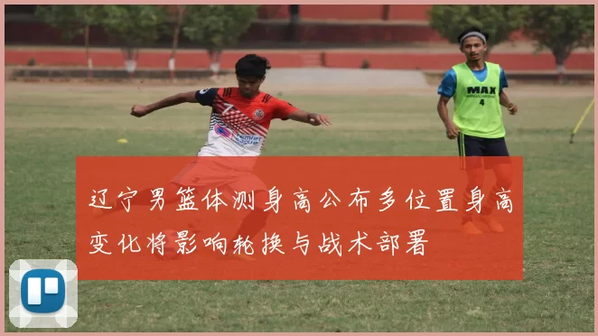 辽宁男篮体测身高公布多位置身高变化将影响轮换与战术部署
