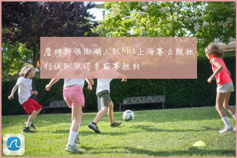 詹姆斯领衔湖人队NBA上海赛击败独行侠队取得季前赛胜利