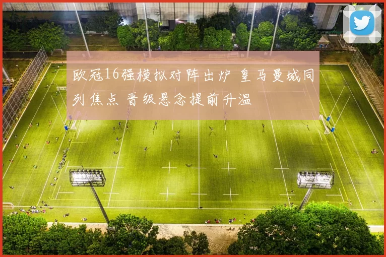 欧冠16强模拟对阵出炉 皇马曼城同列焦点 晋级悬念提前升温