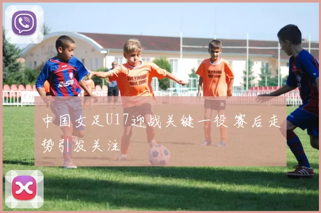 中国女足U17迎战关键一役 赛后走势引发关注