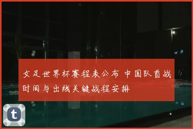 女足世界杯赛程表公布 中国队首战时间与出线关键战程安排