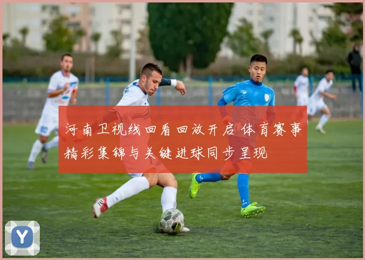 河南卫视线回看回放开启 体育赛事精彩集锦与关键进球同步呈现