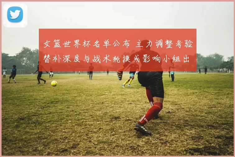 女篮世界杯名单公布 主力调整考验替补深度与战术轮换或影响小组出线