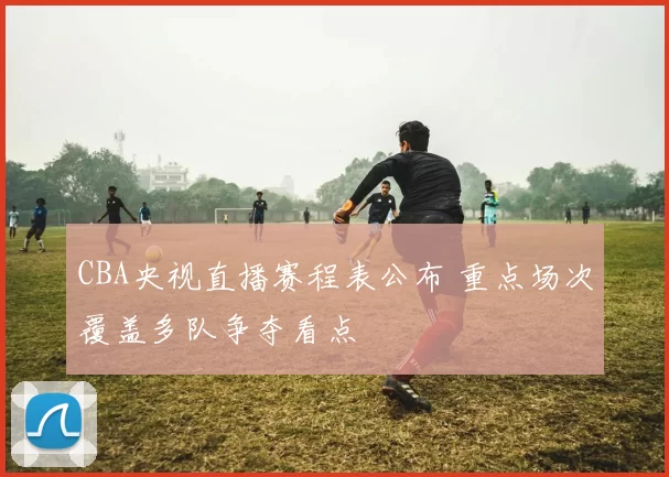 CBA央视直播赛程表公布 重点场次覆盖多队争夺看点