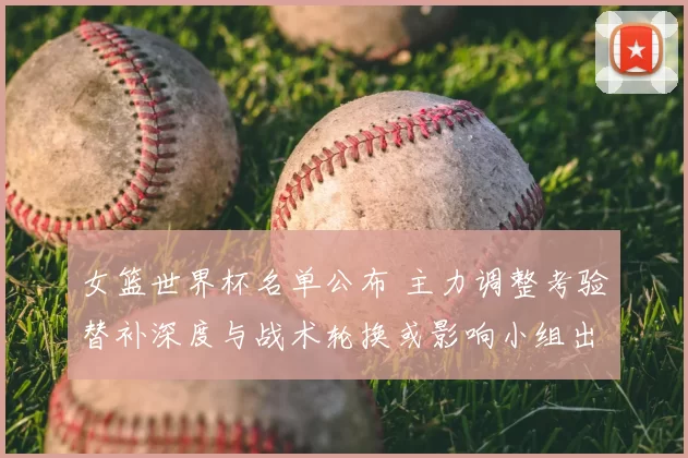 女篮世界杯名单公布 主力调整考验替补深度与战术轮换或影响小组出线