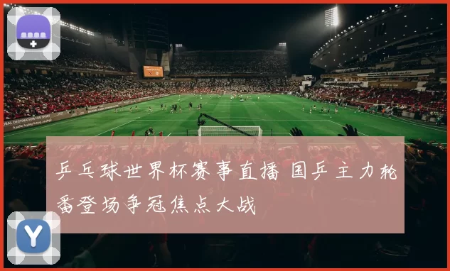 乒乓球世界杯赛事直播 国乒主力轮番登场争冠焦点大战
