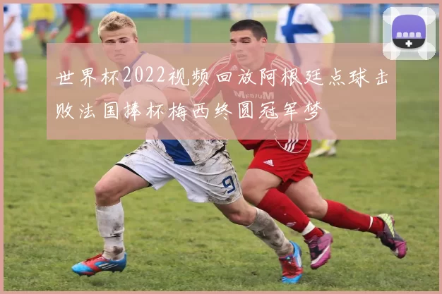 世界杯2022视频回放阿根廷点球击败法国捧杯梅西终圆冠军梦