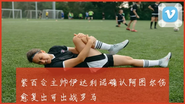 紫百合主帅伊达利诺确认阿图尔伤愈复出可出战罗马