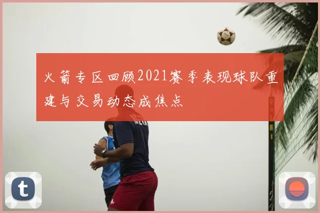 火箭专区回顾2021赛季表现球队重建与交易动态成焦点