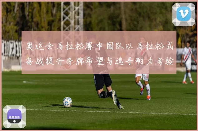 奥运会马拉松赛中国队以马拉松式备战提升夺牌希望与选手耐力考验
