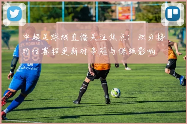 中超足球线直播关注焦点:积分榜对位赛程更新对争冠与保级影响
