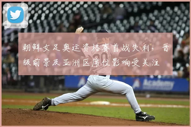 朝鲜女足奥运资格赛首战失利，晋级前景及亚洲区席位影响受关注