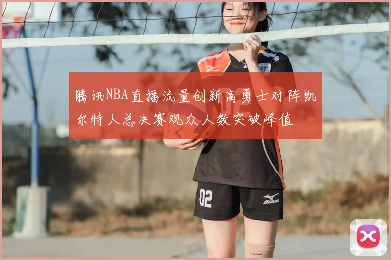 腾讯NBA直播流量创新高勇士对阵凯尔特人总决赛观众人数突破峰值