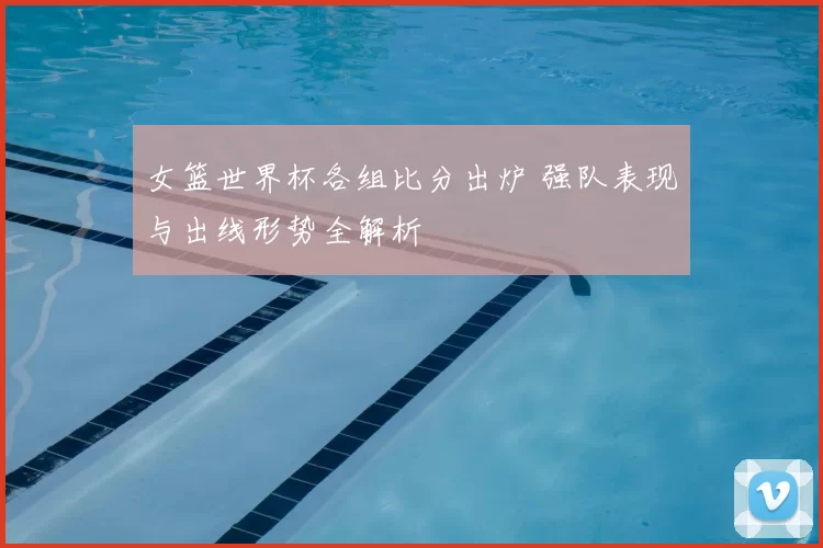 女篮世界杯各组比分出炉 强队表现与出线形势全解析