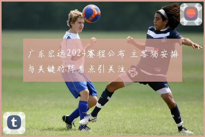 广东宏远2024赛程公布 主客场安排与关键对阵看点引关注